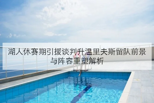 湖人休赛期引援谈判升温里夫斯留队前景与阵容重塑解析