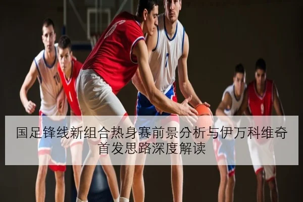 国足锋线新组合热身赛前景分析与伊万科维奇首发思路深度解读